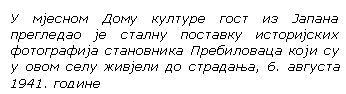 Text Box: У мјесном Дому културе гост из Јапана прегледао је сталну поставку историјских фотографија становника Пребиловаца који су у овом селу живјели до страдања, 6. aвгуста 1941. године

