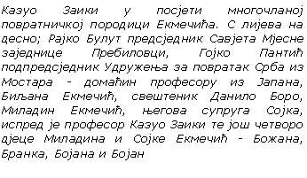 Text Box: Казуо Заики у посјети многочланој повратничкој породици Екмечићa. С лијева на десно; Рајко Булут предсједник Савјета Мјесне заједнице Пребиловци, Гојко Пантић подпредсједник Удружења за повратак Срба из Мостара - домаћин професору из Јапана, Биљана Eкмечић, свештеник Данило Боро, Миладин Екмечић, његова супруга Сојка, испред је професор Казуо Заики те још четворо дјеце Миладина и Сојке Екмечић - Божана, Бранка, Бојана и Бојан

